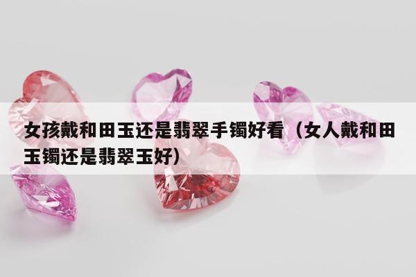 女孩戴和田玉还是翡翠手镯好看（女人戴和田玉镯还是翡翠玉好）