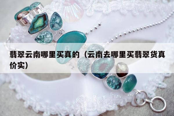 翡翠云南哪里买真的（云南去哪里买翡翠货真价实）