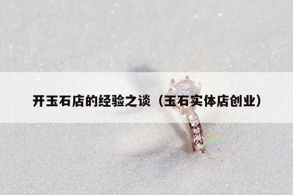开玉石店的经验之谈（玉石实体店创业）