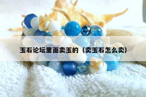 玉石论坛里面卖玉的（卖玉石怎么卖）