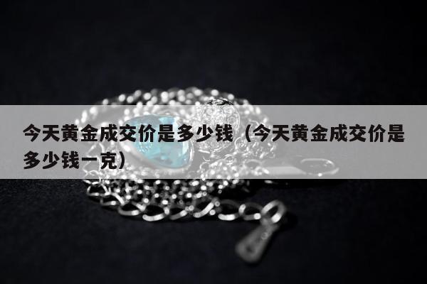 今天黄金成交价是多少钱（今天黄金成交价是多少钱一克）