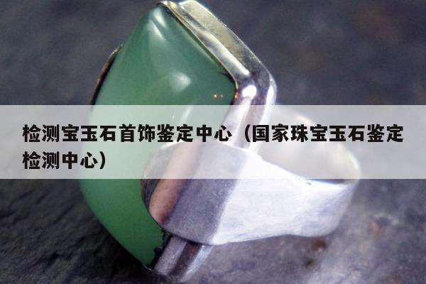 检测宝玉石首饰鉴定中心（国家珠宝玉石鉴定检测中心）