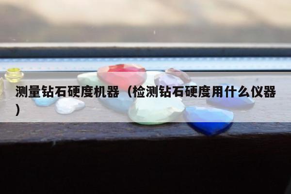 测量钻石硬度机器（检测钻石硬度用什么仪器）