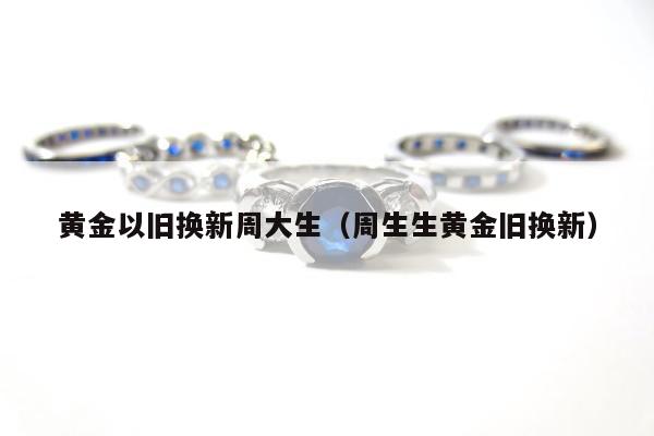 黄金以旧换新周大生（周生生黄金旧换新）