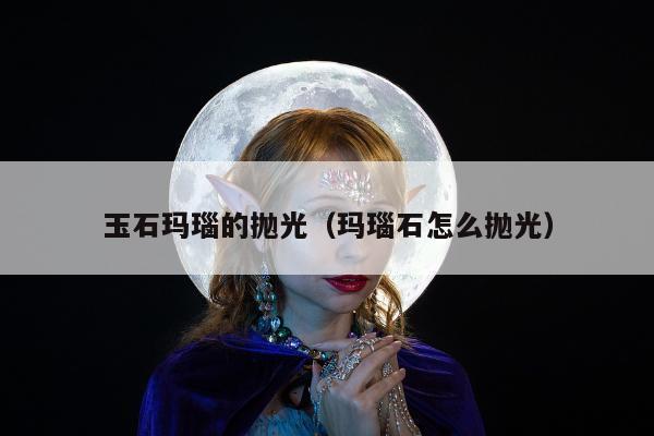 玉石玛瑙的抛光（玛瑙石怎么抛光）