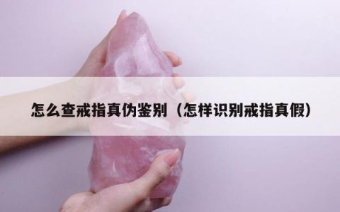 怎么查戒指真伪鉴别（怎样识别戒指真假）