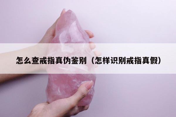 怎么查戒指真伪鉴别（怎样识别戒指真假）