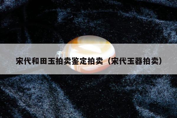 宋代和田玉拍卖鉴定拍卖（宋代玉器拍卖）