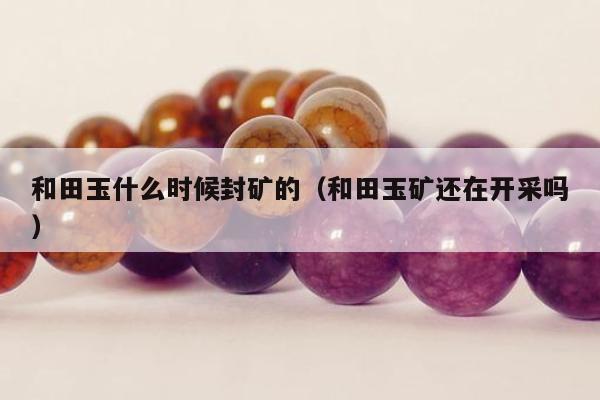 和田玉什么时候封矿的（和田玉矿还在开采吗）