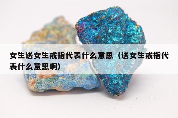 女生送女生戒指代表什么意思（送女生戒指代表什么意思啊）