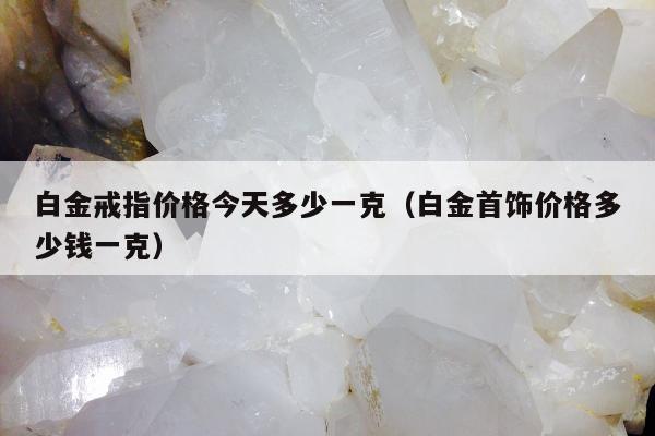 白金戒指价格今天多少一克（白金首饰价格多少钱一克）