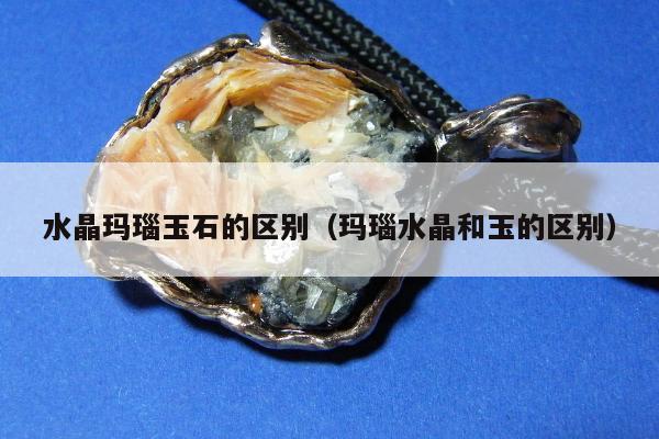 水晶玛瑙玉石的区别（玛瑙水晶和玉的区别）