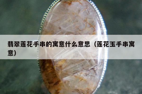 翡翠莲花手串的寓意什么意思（莲花玉手串寓意）