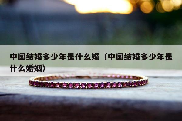 中国结婚多少年是什么婚（中国结婚多少年是什么婚姻）