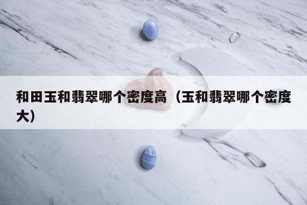 和田玉和翡翠哪个密度高（玉和翡翠哪个密度大）