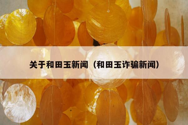 关于和田玉新闻（和田玉诈骗新闻）
