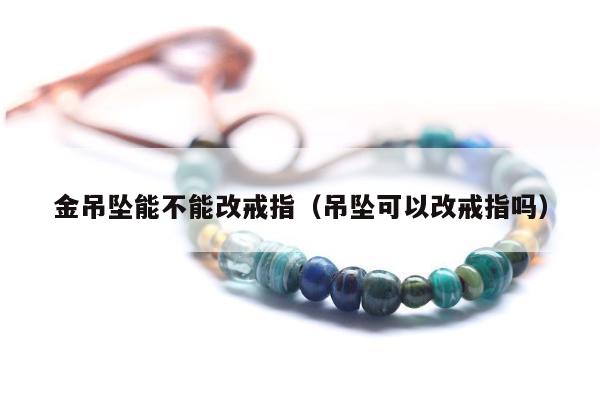 金吊坠能不能改戒指（吊坠可以改戒指吗）