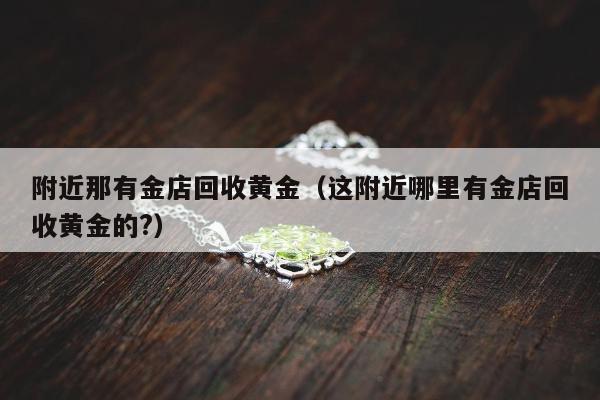 附近那有金店回收黄金（这附近哪里有金店回收黄金的?）