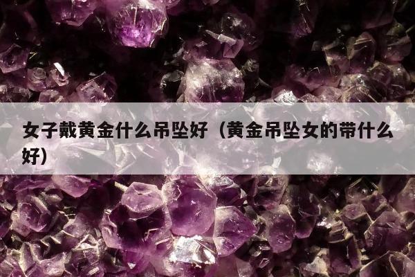 女子戴黄金什么吊坠好（黄金吊坠女的带什么好）