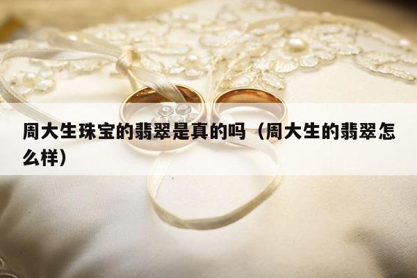 周大生珠宝的翡翠是真的吗（周大生的翡翠怎么样）