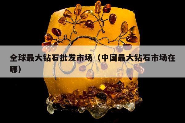 全球最大钻石批发市场（中国最大钻石市场在哪）