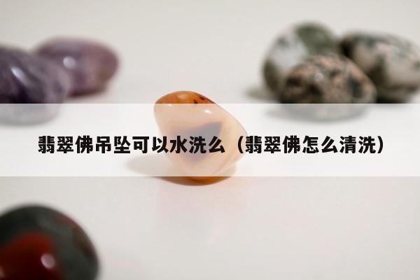 翡翠佛吊坠可以水洗么（翡翠佛怎么清洗）