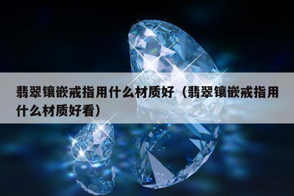 翡翠镶嵌戒指用什么材质好（翡翠镶嵌戒指用什么材质好看）