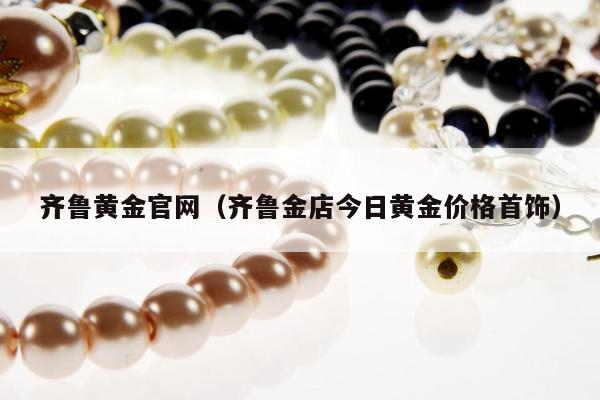 齐鲁黄金官网（齐鲁金店今日黄金价格首饰）