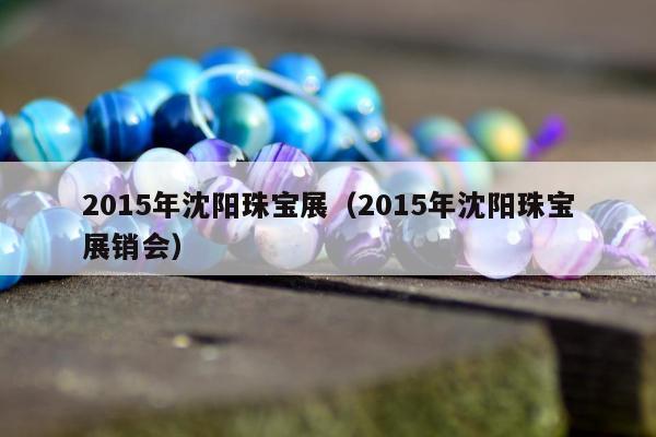 015年沈阳珠宝展（2015年沈阳珠宝展销会）"