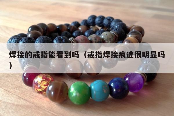 焊接的戒指能看到吗（戒指焊接痕迹很明显吗）