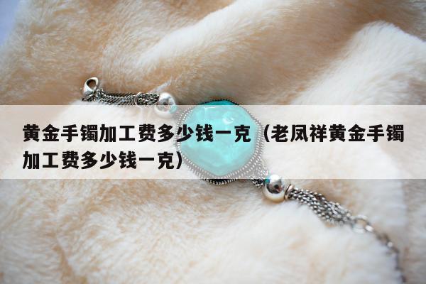 黄金手镯加工费多少钱一克（老凤祥黄金手镯加工费多少钱一克）