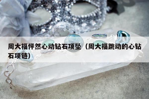 周大福怦然心动钻石项坠（周大福跳动的心钻石项链）