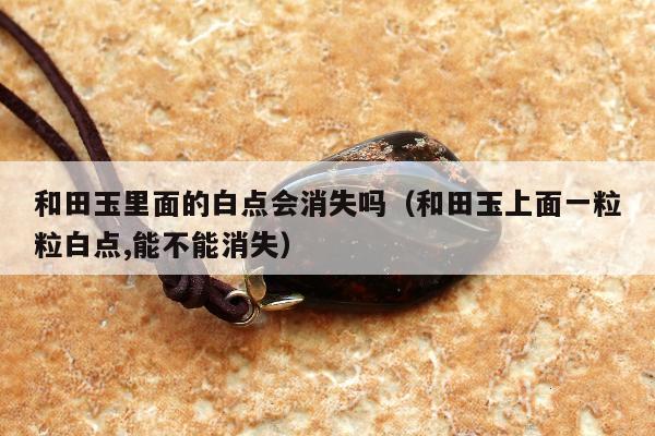和田玉里面的白点会消失吗（和田玉上面一粒粒白点,能不能消失）