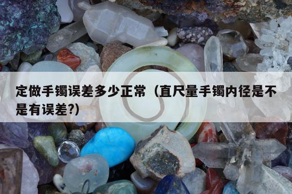 定做手镯误差多少正常（直尺量手镯内径是不是有误差?）