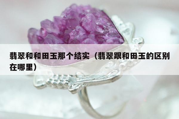 翡翠和和田玉那个结实（翡翠跟和田玉的区别在哪里）