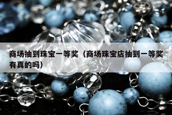 商场抽到珠宝一等奖（商场珠宝店抽到一等奖有真的吗）