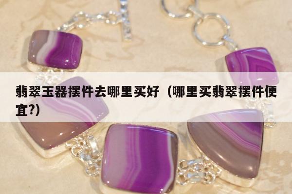 翡翠玉器摆件去哪里买好（哪里买翡翠摆件便宜?）
