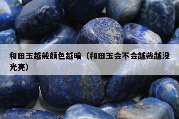 和田玉越戴颜色越暗（和田玉会不会越戴越没光亮）