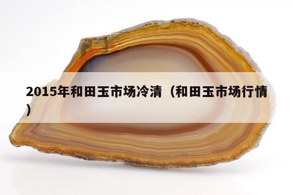 015年和田玉市场冷清（和田玉市场行情）"
