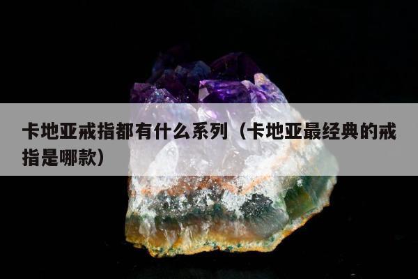 卡地亚戒指都有什么系列（卡地亚最经典的戒指是哪款）