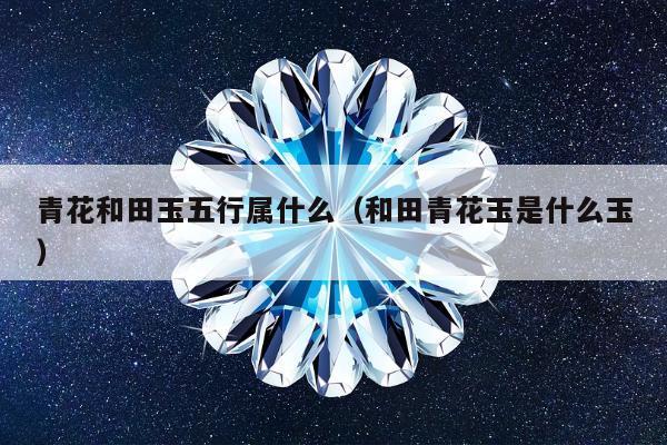 青花和田玉五行属什么（和田青花玉是什么玉）