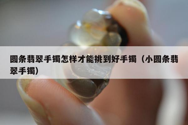 圆条翡翠手镯怎样才能挑到好手镯（小圆条翡翠手镯）