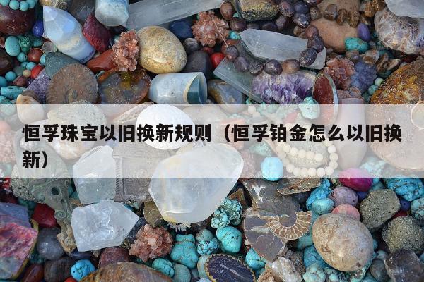 恒孚珠宝以旧换新规则（恒孚铂金怎么以旧换新）