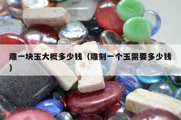 雕一块玉大概多少钱（雕刻一个玉需要多少钱）