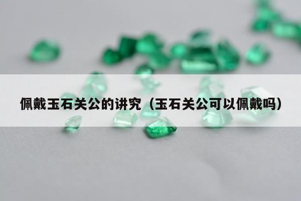 佩戴玉石关公的讲究（玉石关公可以佩戴吗）