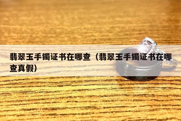 翡翠玉手镯证书在哪查（翡翠玉手镯证书在哪查真假）