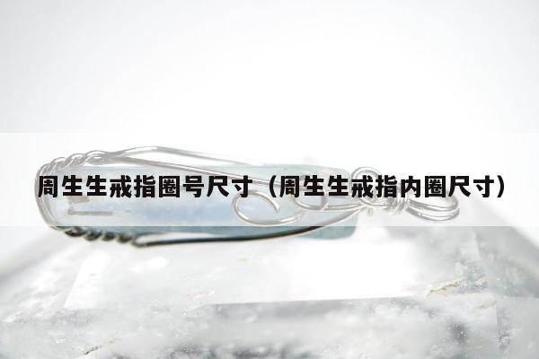 周生生戒指圈号尺寸（周生生戒指内圈尺寸）
