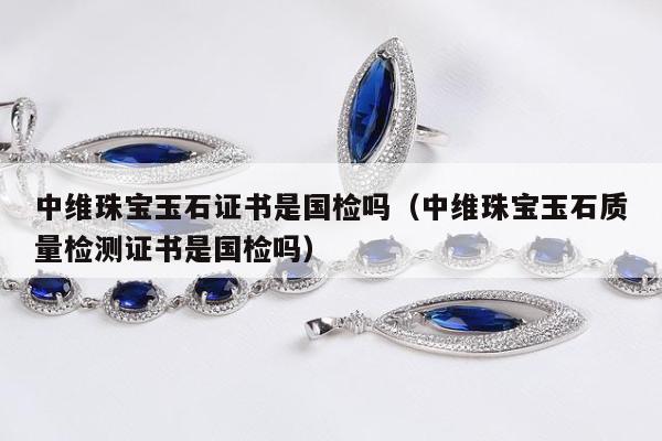 中维珠宝玉石证书是国检吗（中维珠宝玉石质量检测证书是国检吗）