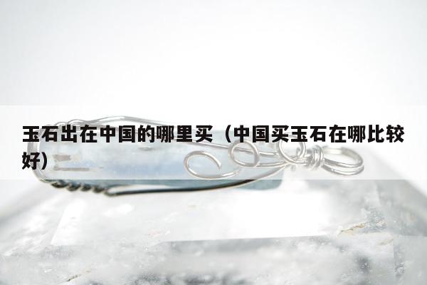 玉石出在中国的哪里买（中国买玉石在哪比较好）