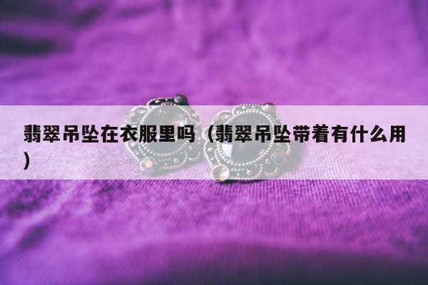 翡翠吊坠在衣服里吗（翡翠吊坠带着有什么用）